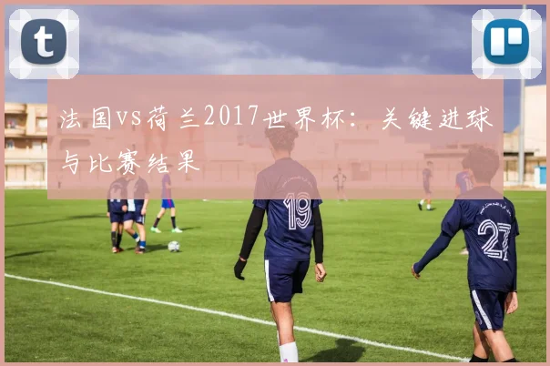 法国vs荷兰2017世界杯：关键进球与比赛结果